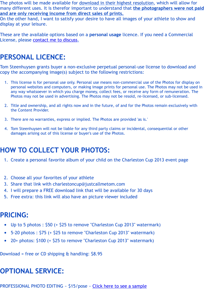 The photos will be made available for download in their highest resolution, which will allow for many different uses. It is therefor important to understand that the photographers were not paid and are only receiving income from direct sales of prints. On the other hand, I want to satisfy your desire to have all images of your athlete to show and display at your leisure.   These are the available options based on a personal usage licence. If you need a Commercial License, please contact me to discuss.  PERSONAL LICENCE:  Tom Steenhuysen grants buyer a non-exclusive perpetual personal-use license to download and copy the accompanying image(s) subject to the following restrictions:  	1.	This license is for personal use only. Personal use means non-commercial use of the Photos for display on personal websites and computers, or making image prints for personal use. The Photos may not be used in any way whatsoever in which you charge money, collect fees, or receive any form of remuneration. The Photos may not be used in advertising. The Photos may not be resold, re-licensed, or sub-licensed. 	2.	Title and ownership, and all rights now and in the future, of and for the Photos remain exclusively with the Content Provider. 	3.	There are no warranties, express or implied. The Photos are provided 'as is.' 	4.	Tom Steenhuysen will not be liable for any third party claims or incidental, consequential or other damages arising out of this license or buyer's use of the Photos.  HOW TO COLLECT YOUR PHOTOS: 	1.	Create a personal favorite album of your child on the Charleston Cup 2013 event page  	2.	Choose all your favorites of your athlete 	3.	Share that link with charlestoncup@justcallmetom.com 	4.	I will prepare a FREE download link that will be available for 30 days 	5.	Free extra: this link will also have an picture viewer included  PRICING: �	Up to 5 photos : $50 (+ $25 to remove "Charleston Cup 2013" watermark) �	5-20 photos : $75 (+ $25 to remove "Charleston Cup 2013" watermark) �	20+ photos: $100 (+ $25 to remove "Charleston Cup 2013" watermark)  Download = free or CD shipping & handling: $8.95  OPTIONAL SERVICE:  PROFESSIONAL PHOTO EDITING ~ $15/pose ~ Click here to see a sample